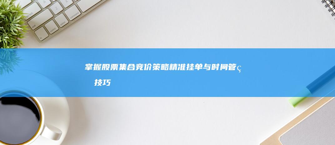 掌握股票集合竞价策略：精准挂单与时间管理技巧